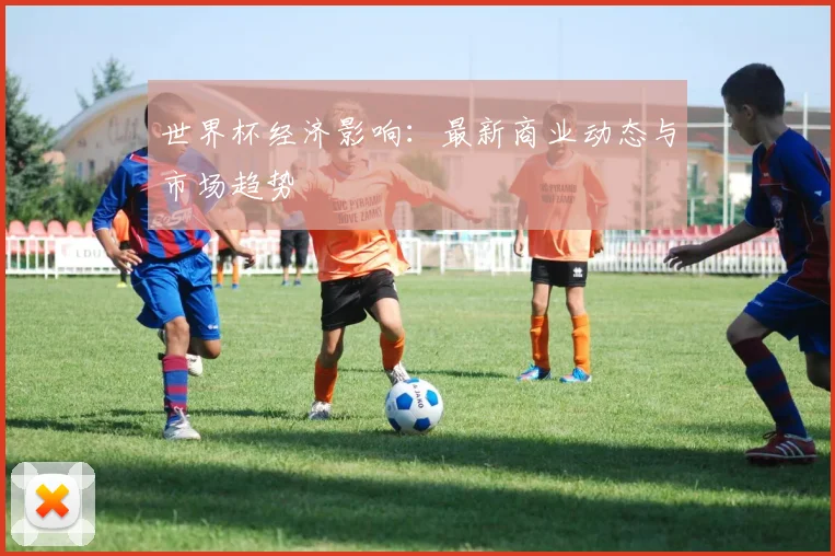 世界杯经济影响:最新商业动态与市场趋势