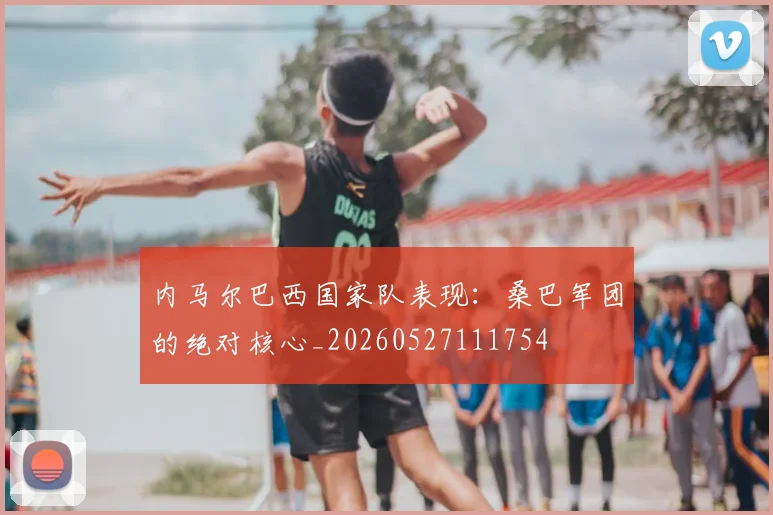内马尔巴西国家队表现：桑巴军团的绝对核心_20260527111754