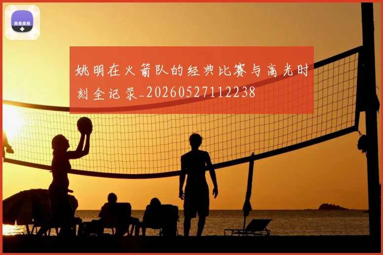 姚明在火箭队的经典比赛与高光时刻全记录_20260527112238