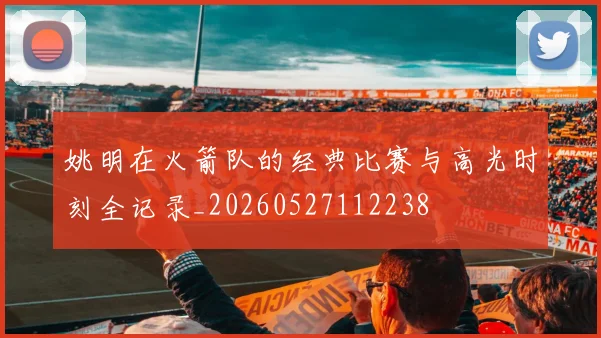 姚明在火箭队的经典比赛与高光时刻全记录_20260527112238