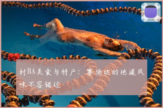 村BA美食与特产：赛场边的地道风味不容错过